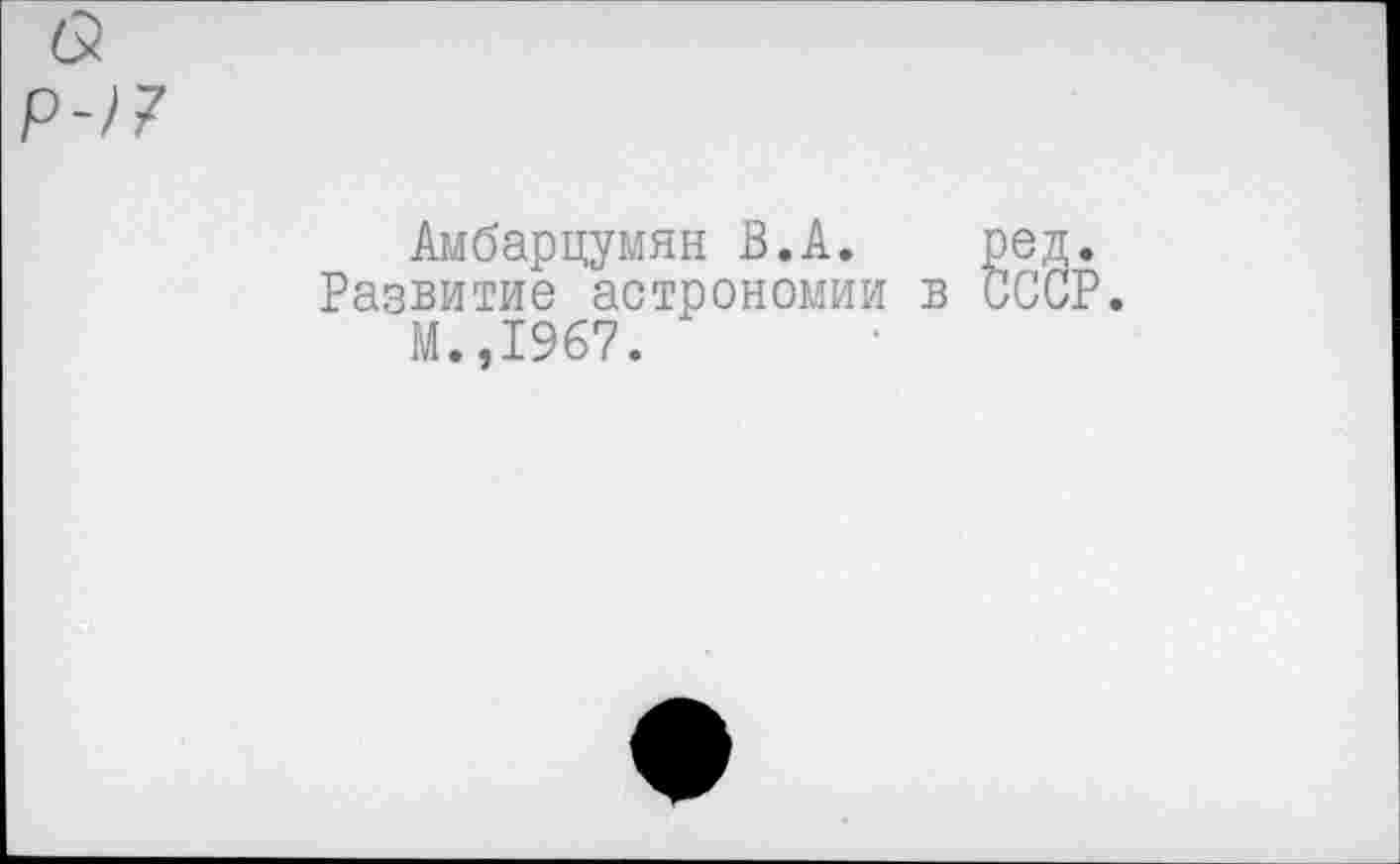 ﻿(5
р-)7
кмб&рцумян В.А. ред.
Развитие астрономии в СССР.
М.,1967.